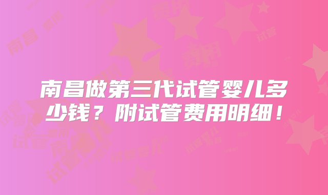 南昌做第三代试管婴儿多少钱？附试管费用明细！