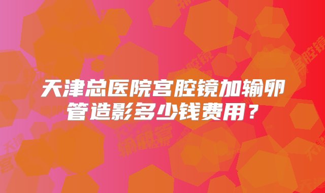 天津总医院宫腔镜加输卵管造影多少钱费用？