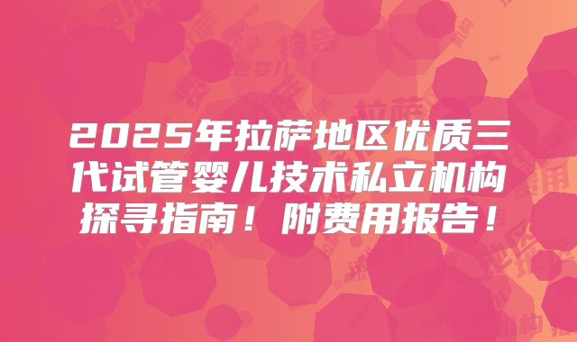 2025年拉萨地区优质三代试管婴儿技术私立机构探寻指南！附费用报告！