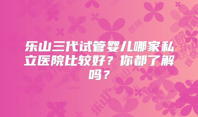 乐山三代试管婴儿哪家私立医院比较好？你都了解吗？