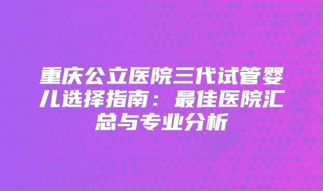 重庆公立医院三代试管婴儿选择指南：最佳医院汇总与专业分析