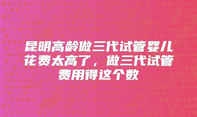 昆明高龄做三代试管婴儿花费太高了，做三代试管费用得这个数