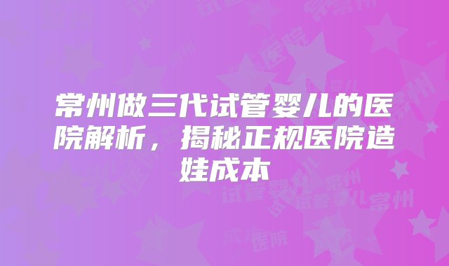 常州做三代试管婴儿的医院解析，揭秘正规医院造娃成本