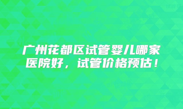 广州花都区试管婴儿哪家医院好，试管价格预估！