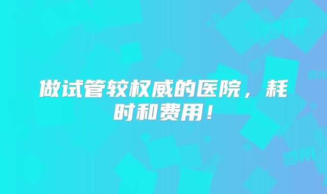 做试管较权威的医院，耗时和费用！