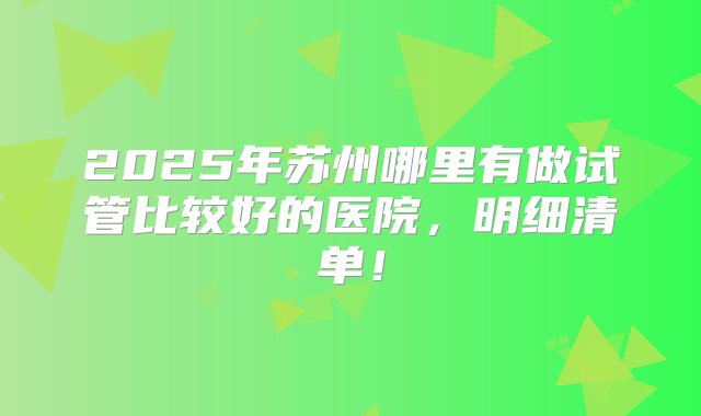 2025年苏州哪里有做试管比较好的医院，明细清单！