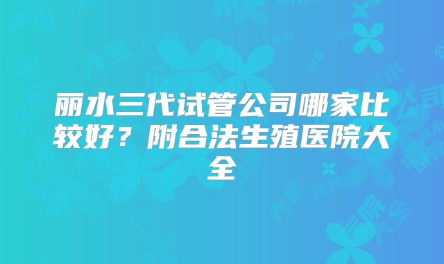 丽水三代试管公司哪家比较好？附合法生殖医院大全