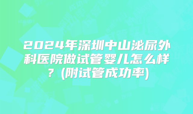 2024年深圳中山泌尿外科医院做试管婴儿怎么样？(附试管成功率)