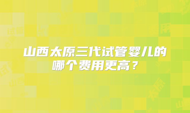 山西太原三代试管婴儿的哪个费用更高？