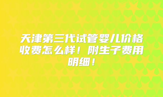 天津第三代试管婴儿价格收费怎么样！附生子费用明细！