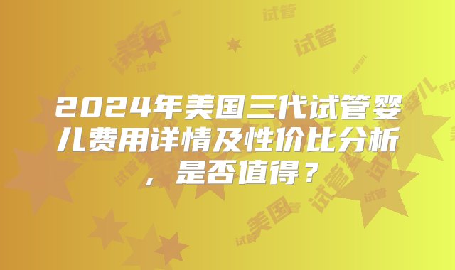 2024年美国三代试管婴儿费用详情及性价比分析，是否值得？