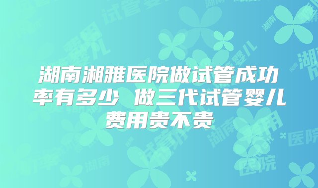 湖南湘雅医院做试管成功率有多少 做三代试管婴儿费用贵不贵