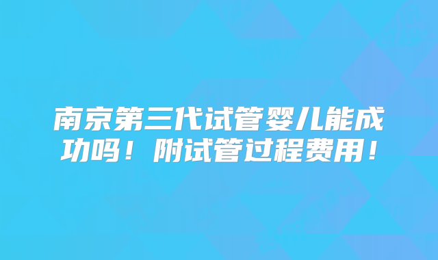 南京第三代试管婴儿能成功吗！附试管过程费用！