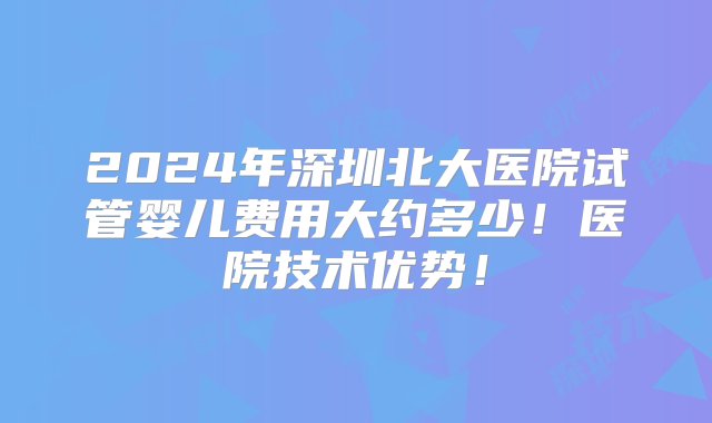 2024年深圳北大医院试管婴儿费用大约多少！医院技术优势！