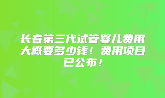 长春第三代试管婴儿费用大概要多少钱！费用项目已公布！