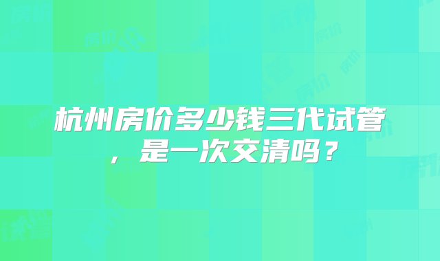 杭州房价多少钱三代试管，是一次交清吗？