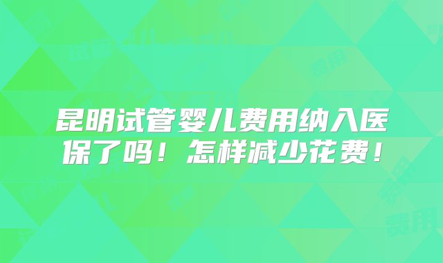 昆明试管婴儿费用纳入医保了吗！怎样减少花费！