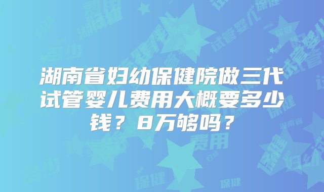 湖南省妇幼保健院做三代试管婴儿费用大概要多少钱？8万够吗？