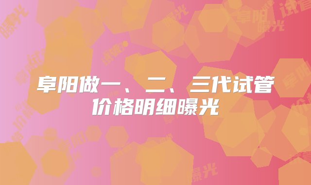 阜阳做一、二、三代试管价格明细曝光