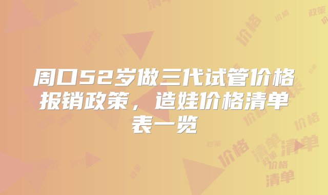 周口52岁做三代试管价格报销政策，造娃价格清单表一览