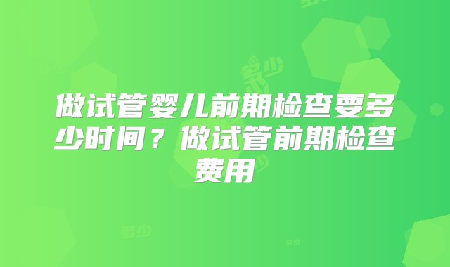 做试管婴儿前期检查要多少时间？做试管前期检查费用