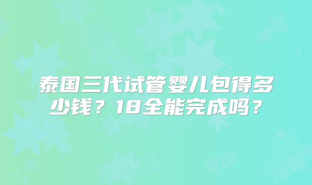 泰国三代试管婴儿包得多少钱？18全能完成吗？