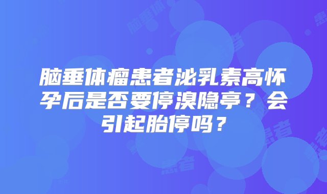 脑垂体瘤患者泌乳素高怀孕后是否要停溴隐亭？会引起胎停吗？