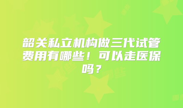 韶关私立机构做三代试管费用有哪些！可以走医保吗？