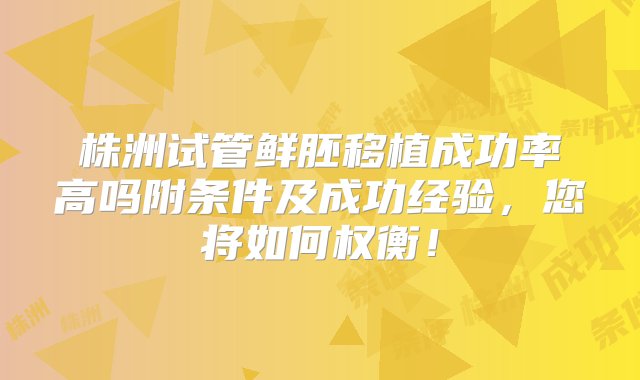 株洲试管鲜胚移植成功率高吗附条件及成功经验，您将如何权衡！