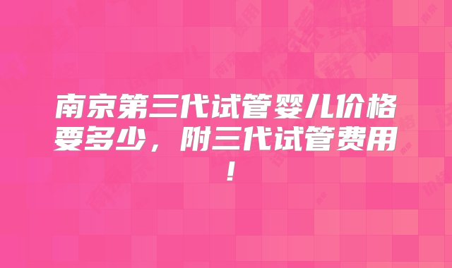 南京第三代试管婴儿价格要多少，附三代试管费用！