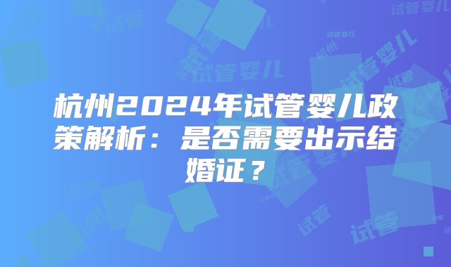 杭州2024年试管婴儿政策解析：是否需要出示结婚证？