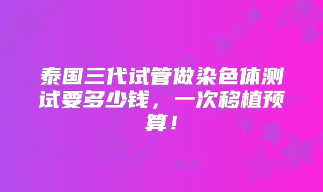 泰国三代试管做染色体测试要多少钱，一次移植预算！