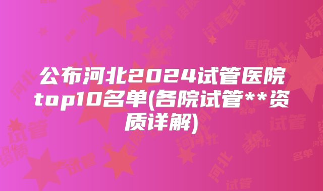 公布河北2024试管医院top10名单(各院试管**资质详解)