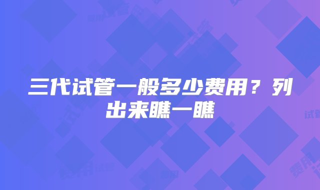 三代试管一般多少费用？列出来瞧一瞧