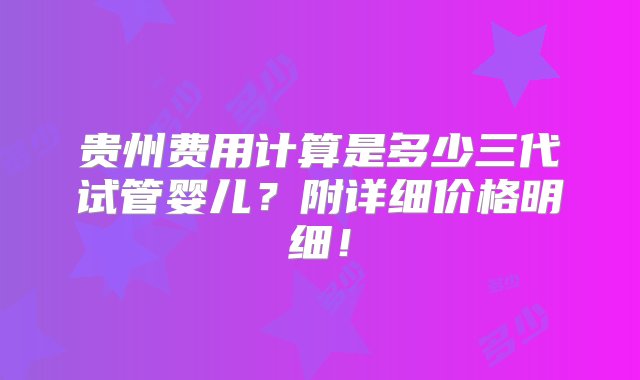 贵州费用计算是多少三代试管婴儿？附详细价格明细！