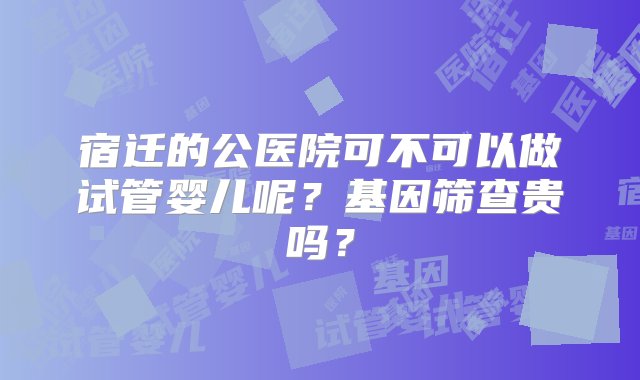 宿迁的公医院可不可以做试管婴儿呢？基因筛查贵吗？