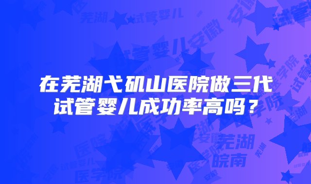 在芜湖弋矶山医院做三代试管婴儿成功率高吗？