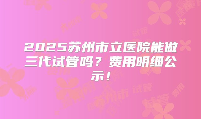 2025苏州市立医院能做三代试管吗？费用明细公示！