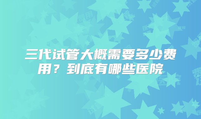 三代试管大概需要多少费用？到底有哪些医院