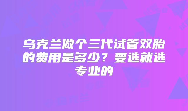 乌克兰做个三代试管双胎的费用是多少？要选就选专业的