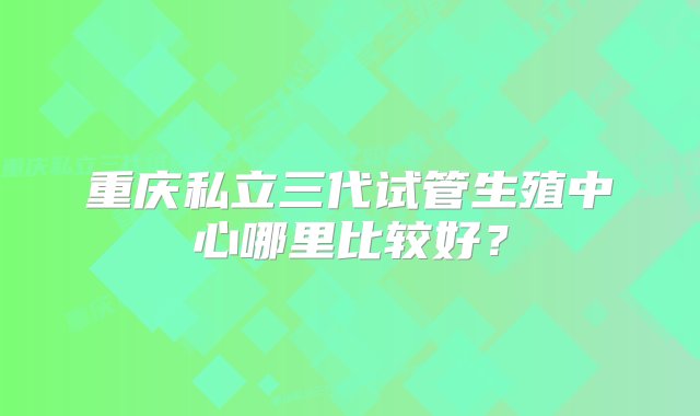 重庆私立三代试管生殖中心哪里比较好？