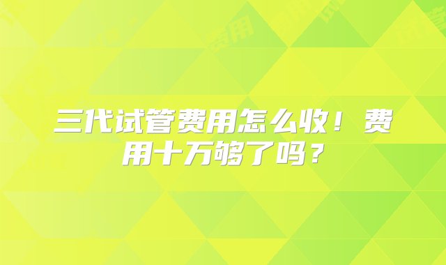 三代试管费用怎么收！费用十万够了吗？