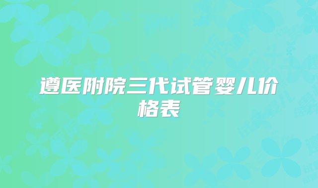 遵医附院三代试管婴儿价格表