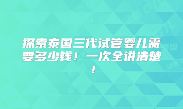 探索泰国三代试管婴儿需要多少钱！一次全讲清楚！