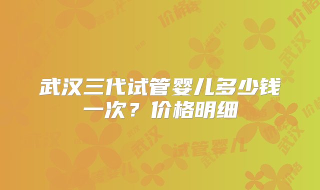 武汉三代试管婴儿多少钱一次？价格明细