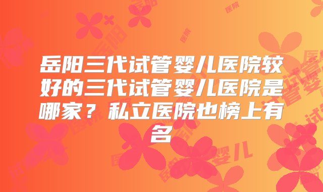 岳阳三代试管婴儿医院较好的三代试管婴儿医院是哪家？私立医院也榜上有名