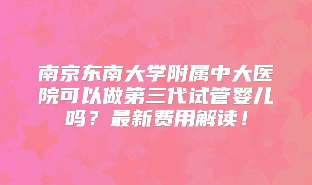 南京东南大学附属中大医院可以做第三代试管婴儿吗？最新费用解读！