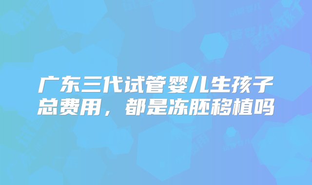 广东三代试管婴儿生孩子总费用，都是冻胚移植吗