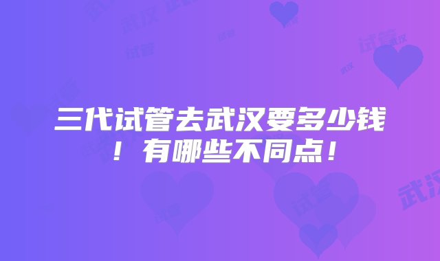 三代试管去武汉要多少钱！有哪些不同点！