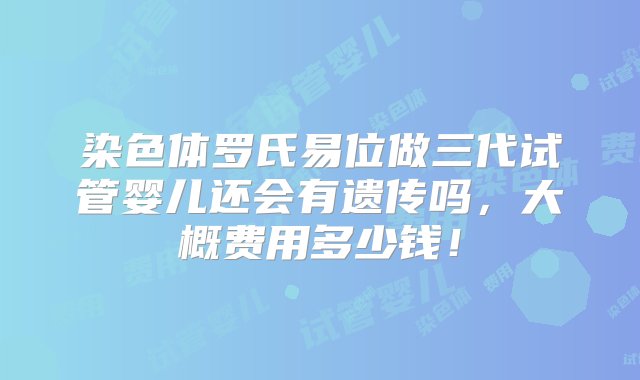 染色体罗氏易位做三代试管婴儿还会有遗传吗，大概费用多少钱！